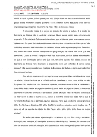 CÂMARA MUNICIPAL DE SÃO PAULO
SECRETARIA DE REGISTRO PARLAMENTAR E REVISÃO – SGP.4
N O T A S T A Q U I G R Á F I C A S S E M R E V I S Ã O
REUNIÃO: 17772 DATA: 28/11/2019 FL: 3 DE 17
menos é o que o poder público passa para nós, porque ficam na discussão econômica. Essa
gestão nesse momento acredita piamente e nós estamos numa discussão sobre colocar
empresas para participar do movimento hip-hop e não é a discussão nossa.
A discussão nossa é o acesso do cidadão ter direito a cultura. E a função da
Secretaria de Cultura não é contratar empresa. Quem pensa assim está extremamente
enganado. A Secretaria de Cultura contrata artistas e os artistas de quais as empresas que os
representam. Só que a discussão está inversa e as empresas contratam o artista e para o mês
do hip hop esse ano eles Inventaram um cadastro, só que tenho algumas perguntas. Durante o
ano inteiro tem vários artistas participando da programação da cidade. Por onde que eles
participam? Qual é o acesso? Porque eu não vejo publicações, sei das coisas de bastidores,
sei que já tem contratação para o ano que vem, tem uma agenda. Mas essas pessoas da
Secretaria de Cultura nem defendem o Orçamento, nem vem defender. E como vamos
acessar? Não queremos saber dos negócios da Secretaria de Cultura, a gente quer saber leis
do movimento hip-hop.
Nas leis do movimento do hip hop, tem que estar garantida a participação de todos
os artistas, independente de se a indústria cultural reconhece o outro como artista ou não.
Porque eu não preciso que uma determina imprensa, um determinado artista ‘x’ reconheço o
outro como artista. Não é a função do dinheiro público, não é a função do Direito. A função da
Secretaria de Cultura é promover, é dar acesso. Essa é a função. Não é a indústria cultural que
vai falar quem é artista e quem não é, porque a indústria cultural não sabe nem o que é
movimento hip hop; ela só conhece algumas pessoas. Tanto que a indústria cultural promove
MCs. Em hip hop, é Breaking, DJ, MC e Graffiti, fora outros, oriundos, como beatbox etc.. A
gente só vê na agenda da cidade de São Paulo: MCs, MCs, MCs, MCs. Cadê os outros
artistas?
Eu tenho pelo menos algum tempo no movimento hip hop. Não consigo ter acesso
à situação para participar, só consigo ter acesso no mês do hip hop. Como eu, há pessoas que
têm 100 anos que precisam participar, e há pessoas que estão começando agora e têm que ter
Matéria
PL
392/2019.
Documento
digitalizado
e
autenticado
por
MARIA
CANDIDA
MOREIRA
PORTA.
Sua
validade
pode
ser
conferida
em
https://www.splegisconsulta.camara.sp.gov.br/Home/AbrirDocumento?pID=194734.
autuado por Maria Candida Moreira Porta em 19/12/2019 10:08:09.
fls. 3
 