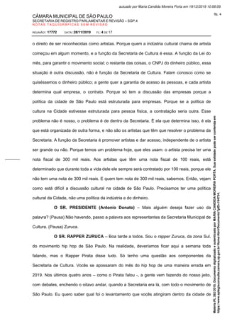 CÂMARA MUNICIPAL DE SÃO PAULO
SECRETARIA DE REGISTRO PARLAMENTAR E REVISÃO – SGP.4
N O T A S T A Q U I G R Á F I C A S S E M R E V I S Ã O
REUNIÃO: 17772 DATA: 28/11/2019 FL: 4 DE 17
o direito de ser reconhecidas como artistas. Porque quem a indústria cultural chama de artista
começou em algum momento, e a função da Secretaria de Cultura é essa. A função da Lei do
mês, para garantir o movimento social; o restante das coisas, o CNPJ do dinheiro público, essa
situação é outra discussão, não é função da Secretaria de Cultura. Falam conosco como se
quiséssemos o dinheiro público; a gente quer a garantia de acesso às pessoas, e cada artista
determina qual empresa, o contrato. Porque só tem a discussão das empresas porque a
política da cidade de São Paulo está estruturada para empresas. Porque se a política de
cultura na Cidade estivesse estruturada para pessoa física, a contratação seria outra. Esse
problema não é nosso, o problema é de dentro da Secretaria. É ela que determina isso, é ela
que está organizada de outra forma, e não são os artistas que têm que resolver o problema da
Secretaria. A função da Secretaria é promover artistas e dar acesso, independente de o artista
ser grande ou não. Porque temos um problema hoje, que eles usam: o artista precisa ter uma
nota fiscal de 300 mil reais. Aos artistas que têm uma nota fiscal de 100 reais, está
determinado que durante toda a vida dele ele sempre será contratado por 100 reais, porque ele
não tem uma nota de 300 mil reais. E quem tem nota de 300 mil reais, sabemos. Então, vejam
como está difícil a discussão cultural na cidade de São Paulo. Precisamos ter uma política
cultural da Cidade, não uma política da indústria e do dinheiro.
O SR. PRESIDENTE (Antonio Donato) – Mais alguém deseja fazer uso da
palavra? (Pausa) Não havendo, passo a palavra aos representantes da Secretaria Municipal de
Cultura. (Pausa) Zuruca.
O SR. RAPPER ZURUCA – Boa tarde a todos. Sou o rapper Zuruca, da zona Sul,
do movimento hip hop de São Paulo. Na realidade, deveríamos ficar aqui a semana toda
falando, mas o Rapper Pirata disse tudo. Só tenho uma questão aos componentes da
Secretaria de Cultura. Vocês se apossaram do mês do hip hop de uma maneira errada em
2019. Nos últimos quatro anos – como o Pirata falou -, a gente vem fazendo do nosso jeito,
com debates, enchendo o oitavo andar, quando a Secretaria era lá, com todo o movimento de
São Paulo. Eu quero saber qual foi o levantamento que vocês atingiram dentro da cidade de
Matéria
PL
392/2019.
Documento
digitalizado
e
autenticado
por
MARIA
CANDIDA
MOREIRA
PORTA.
Sua
validade
pode
ser
conferida
em
https://www.splegisconsulta.camara.sp.gov.br/Home/AbrirDocumento?pID=194734.
autuado por Maria Candida Moreira Porta em 19/12/2019 10:08:09.
fls. 4
 