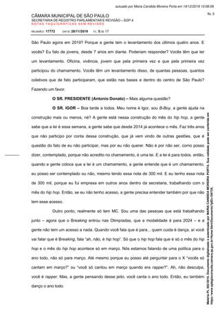 CÂMARA MUNICIPAL DE SÃO PAULO
SECRETARIA DE REGISTRO PARLAMENTAR E REVISÃO – SGP.4
N O T A S T A Q U I G R Á F I C A S S E M R E V I S Ã O
REUNIÃO: 17772 DATA: 28/11/2019 FL: 5 DE 17
São Paulo agora em 2019? Porque a gente tem o levantamento dos últimos quatro anos. E
vocês? Eu falo de jovens, desde 7 anos em diante. Poderiam responder? Vocês têm que ter
um levantamento. Oficina, vivência, jovem que pela primeira vez e que pela primeira vez
participou do chamamento. Vocês têm um levantamento disso, de quantas pessoas, quantos
coletivos que de fato participaram, que estão nas bases e dentro do centro de São Paulo?
Fazendo um favor.
O SR. PRESIDENTE (Antonio Donato) – Mais alguma questão?
O SR. IGOR – Boa tarde a todos. Meu nome é Igor, sou B-Boy, a gente ajuda na
construção mais ou menos, né? A gente está nessa construção do mês do hip hop, a gente
sabe que a lei é essa semana, a gente sabe que desde 2014 já acontece o mês. Faz três anos
que não participo por conta dessa construção, que já vem vindo de outras gestões, que é
questão do fato de eu não participar, mas por eu não querer. Não é por não ser, como posso
dizer, contemplado, porque não acredito no chamamento, é uma lei. E a lei é para todos. então,
quando a gente coloca que a lei é um chamamento, a gente entende que é um chamamento,
eu posso ser contemplado ou não, mesmo tendo essa nota de 300 mil. E eu tenho essa nota
de 300 mil, porque eu fui empresa em outros anos dentro da secretaria, trabalhando com o
mês do hip hop. Então, se eu não tenho acesso, a gente precisa entender também por que não
tem esse acesso.
Outro ponto, realmente só tem MC. Sou uma das pessoas que está trabalhando
junto – agora que o Breaking entrou nas Olimpíadas, que a modalidade é para 2024 – e a
gente não tem um acesso a nada. Quando você fala que é para... quem cuida é dança, aí você
vai falar que é Breaking, fala “ah, não, é hip hop”. Só que o hip hop fala que é só o mês do hip
hop e o mês do hip hop acontece só em março. Nós estamos falando de uma política para o
ano todo, não só para março. Até mesmo porque eu posso até perguntar para o X “vocês só
cantam em março?” ou “você só cantou em março quando era rapper?”. Ah, não desculpa,
você é rapper. Mas, a gente pensando desse jeito, você canta o ano todo. Então, eu também
danço o ano todo.
Matéria
PL
392/2019.
Documento
digitalizado
e
autenticado
por
MARIA
CANDIDA
MOREIRA
PORTA.
Sua
validade
pode
ser
conferida
em
https://www.splegisconsulta.camara.sp.gov.br/Home/AbrirDocumento?pID=194734.
autuado por Maria Candida Moreira Porta em 19/12/2019 10:08:09.
fls. 5
 