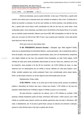 CÂMARA MUNICIPAL DE SÃO PAULO
SECRETARIA DE REGISTRO PARLAMENTAR E REVISÃO – SGP.4
N O T A S T A Q U I G R Á F I C A S S E M R E V I S Ã O
REUNIÃO: 17772 DATA: 28/11/2019 FL: 6 DE 17
Sobre as empresas, que eu queria entender, é isso que o Pirata falou, a gente está
criando uma cultura que a empresa quer que contrata os artistas e não é isso. O artista tem o
direito de escolher a empresa. Eu já tive cem artistas na minha empresa, mas também já tive
dez, a gente está numa leitura muito complicada do mês do hip hop por conta disso. Você
contempla quatro, cinco empresas, que falam que é do território e fica dessa forma. E um ponto
que eu também queria entender, falaram que houve 900, 800 contratações no mês do hip hop
esse ano, só quem em DO só tem 385. É isso o que a gente quer entender, como está sendo
essa leitura do mês do hip hop.
Acho que é isso só, para deixar claro.
O SR. PRESIDENTE (Antonio Donato) – Obrigado, Igor. Mais alguém? Então,
antes de os representantes da Secretaria falarem, queria aproveitar, não é exatamente sobre o
tema do projeto, mas quero aproveitar a oportunidade, estou com um levantamento, empenhos
com objeto voltado ao hip hop. Ano passado foram liquidados, ou seja, foram pagos, 3,234
milhões de reais para várias atividades relacionadas ao hip hip. Esse ano, estamos com nível
de empenho, essa posição é do dia 28 de novembro, de 2,339 milhões de reais, ou seja,
estamos com um desempenho de um milhão a menos, faltando um mês para acabar o ano.
Então, também gostaria que vocês pudessem fazer uma consideração sobre esses dados,
enfim, se são esses mesmos, ou se tem alguma outra informação para nos dar.
Rapidamente, Pirata, então.
O SR. PIRATA – Então, aí eu acho que é mais curioso ainda, porque na audiência
pública o Secretário de Cultura veio aqui e disse que investiu 1,100 milhão no hip hop ano
passado. Estão falando de 3 milhões e agora 2 milhões e pouco e aí a surpresa.
Só para terminar, a gente fez um cálculo, com 2, 072 milhões eu contrato 1.600
pessoas, artistas recebendo quatro mil reais, oficineiros, 600 contos; 1.600 e pouco, com 1,080
milhão eu contrato esse mesmo número de artistas ganhando dois mil reais e oficineiros, 300
reais, e debatedores, etc. É só para a gente fazer, porque os cálculos me chamam a atenção,
porque é muito dinheiro para o hip hop e a gente não vê isso.
Matéria
PL
392/2019.
Documento
digitalizado
e
autenticado
por
MARIA
CANDIDA
MOREIRA
PORTA.
Sua
validade
pode
ser
conferida
em
https://www.splegisconsulta.camara.sp.gov.br/Home/AbrirDocumento?pID=194734.
autuado por Maria Candida Moreira Porta em 19/12/2019 10:08:09.
fls. 6
 