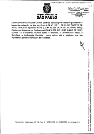 camara municipal de
SAO PAULO
Folha n° CH do proc.
n° Cl - 3^ X de 20 A
OTÁVIO DE
Técnici
Continuamos travando uma luta nos coletivos políticos pela cidadania paulistana na
busca da efetivação de leis: As Cotas (LEI N° 12.711, DE 29 DE AGOSTO DE
2010), Estatuto da Igualdade Racial (LEI N° 12.288, DE 20 DE JULHO DE 2010.);
Estatuto da Criança e do Adolescente(LEI N° 8.069, DE 13 DE JULHO DE 1990);
Durban - III Conferência Mundial contra o Racismo, a Discriminação Racial, a
Xenofobia e Intolerância Correlata , entre outras leis e estatutos que são
importantes para transformação da sociedade.
Palácio Anchieta Viaduto Jacareí, 100 São Paulo - SP CEP 01319-900 fone (11) 3396-4000 www.camara.sp.gov.br
Matéria
PL
392/2019.
Documento
digitalizado
e
autenticado
por
OTAVIO
DE
CARVALHO
MOREIRA.
Sua
validade
pode
ser
conferida
em
https://www.splegisconsulta.camara.sp.gov.br/Home/AbrirDocumento?pID=187033.
autuado por Otávio de Carvalho Moreira em 07/06/2019 16:16:58.
fls. 5
 