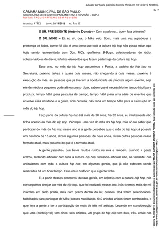 CÂMARA MUNICIPAL DE SÃO PAULO
SECRETARIA DE REGISTRO PARLAMENTAR E REVISÃO – SGP.4
N O T A S T A Q U I G R Á F I C A S S E M R E V I S Ã O
REUNIÃO: 17772 DATA: 28/11/2019 FL: 7 DE 17
O SR. PRESIDENTE (Antonio Donato) – Com a palavra... quem fala primeiro?
O SR. MIKE – Ei, ei, ah, ora, o Mike veio. Bom, mais uma vez agradecer a
presença de todos, como foi dito, é uma pena que toda a cultura hip hop não possa estar aqui
hoje sendo representada com DJs, MCs, grafiteiros B-Boys, colecionadores de rádio,
colecionadores de disco, infinitos elementos que fazem parte hoje da cultura hip hop.
Esse ano, no mês do hip hop assumimos a Pasta, a cadeira do hip hop na
Secretaria, próximo talvez a quase dois meses, não chegando a dois meses, próximo à
execução do mês, as pessoas que já tiveram a oportunidade de produzir algum evento, seja
ele de médio a pequeno porte até eu posso dizer, sabem que é necessário ter tempo hábil para
produzir, tempo hábil para pesquisa de campo, tempo hábil para uma série de eventos que
envolve essa atividade e a gente, com certeza, não tinha um tempo hábil para a execução do
mês do hip hop.
Faço parte da cultura hip hop há mais de 30 anos, há 32 anos, eu infelizmente não
tinha acesso ao mês do hip hop. Participei uma vez do mês do hip hop, mas só fui saber que
participei do mês do hip hop nesse ano e a gente percebeu que o mês do hip hop já possuía
um histórico de 15 anos, dizem algumas pessoas, de nove anos, dizem outras pessoas nesse
formato atual, mais próximo do que é o formato atual.
A gente percebeu que havia muitos ruídos na rua e também, quando a gente
entrou, tentando articular com toda a cultura hip hop, tentando articular não, na verdade, nós
articulamos com toda a cultura hip hop em algumas gerais, que já não estavam sendo
realizadas há um bom tempo. Esse era o histórico que a gente tinha.
E, a partir desses encontros, dessas gerais, em coletivo com a cultura hip hop, nós
conseguimos chegar ao mês do hip hop, que foi realizado nesse ano. Nós tivemos mais de mil
inscritos em curto prazo, mas num prazo dentro da lei; desses, 954 foram selecionados,
habilitados para participar do Mês; desses habilitados, 640 artistas únicos foram contratados, o
que leva a gente a ter a participação de mais de três mil artistas. Levando em consideração
que uma (ininteligível) tem cinco, seis artistas, um grupo de hip hop tem dois, três, então nós
Matéria
PL
392/2019.
Documento
digitalizado
e
autenticado
por
MARIA
CANDIDA
MOREIRA
PORTA.
Sua
validade
pode
ser
conferida
em
https://www.splegisconsulta.camara.sp.gov.br/Home/AbrirDocumento?pID=194734.
autuado por Maria Candida Moreira Porta em 19/12/2019 10:08:09.
fls. 7
 
