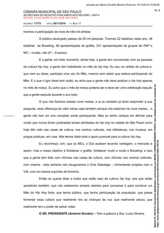 CÂMARA MUNICIPAL DE SÃO PAULO
SECRETARIA DE REGISTRO PARLAMENTAR E REVISÃO – SGP.4
N O T A S T A Q U I G R Á F I C A S S E M R E V I S Ã O
REUNIÃO: 17772 DATA: 28/11/2019 FL: 8 DE 17
tivemos a participação de mais de três mil artistas.
O público alcançado passou de 50 mil pessoas. Tivemos 22 batalhas neste ano, 38
batalhas de Breaking, 46 apresentações de grafite, 331 apresentações de grupos de RAP e
MC – muitas, não é? -, 9 saraus.
E a gente, em todo momento, ainda hoje, a gente tem conversado com as pessoas
da cultura hip hop, a gente tem trabalhado no mês do hip hop. Eu sou um artista da cultura e,
que nem eu disse, participei uma vez do Mês, mesmo sem saber que estava participando do
Mês. E o que o Igor disse tem razão, eu acho que a gente não deve praticar o hip hop apenas
no mês de março. Eu acho que o mês de março poderia ser e deve ser uma celebração daquilo
que a gente executa durante o ano todo.
O que nós fizemos nesses nove meses, e aí eu também já tento responder à sua
pergunta, essa diferença de valor talvez seja também porque nós estamos há nove meses... a
gente não tem um ano completo ainda participando. Mas eu tenho certeza em afirmar para
vocês que nunca foram praticadas tantas atividades de hip hop na cidade de São Paulo como
hoje têm sido nas casas de cultura, nos centros culturais, nas bibliotecas, nos museus, em
praças públicas, em ruas. Nós temos dado todo o apoio possível para a cultura hip hop.
Eu reconheço, sim, que os MCs, o DJs acabam levando vantagem, o mercado é
assim, mas o nosso objetivo é fortalecer o grafite, fortalecer muito e muito o Breaking, e isso
que a gente tem feito com oficinas nas casas de cultura, com oficinas nos centros culturais,
com cinema - esta semana nós inauguramos o Cine Sabotage -, fomentando projetos com o
VAI, com os nossos suportes de fomento.
Então eu queria dizer a todos que estão aqui da cultura hip hop, aos que estão
assistindo também, que nós estaremos sempre abertos para conversar e para construir um
Mês do Hip Hop forte, que tenha público, que tenha participação da população, que possa
fomentar essa cultura que realmente tira as crianças da rua, que realmente educa, que
realmente tem o poder de salvar vidas.
O SR. PRESIDENTE (Antonio Donato) – Tem a palavra a Sra. Luíza Oliveira.
Matéria
PL
392/2019.
Documento
digitalizado
e
autenticado
por
MARIA
CANDIDA
MOREIRA
PORTA.
Sua
validade
pode
ser
conferida
em
https://www.splegisconsulta.camara.sp.gov.br/Home/AbrirDocumento?pID=194734.
autuado por Maria Candida Moreira Porta em 19/12/2019 10:08:09.
fls. 8
 