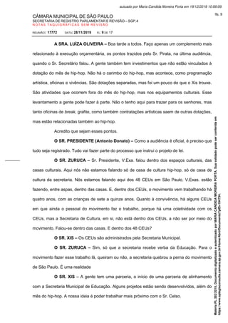 CÂMARA MUNICIPAL DE SÃO PAULO
SECRETARIA DE REGISTRO PARLAMENTAR E REVISÃO – SGP.4
N O T A S T A Q U I G R Á F I C A S S E M R E V I S Ã O
REUNIÃO: 17772 DATA: 28/11/2019 FL: 9 DE 17
A SRA. LUÍZA OLIVEIRA – Boa tarde a todos. Faço apenas um complemento mais
relacionado à execução orçamentária, os pontos trazidos pelo Sr. Pirata, na última audiência,
quando o Sr. Secretário falou. A gente também tem investimentos que não estão vinculados à
dotação do mês de hip-hop. Não há o carimbo do hip-hop, mas acontece, como programação
artística, oficinas e vivências. São dotações separadas, mas foi um pouco do que o Xis trouxe.
São atividades que ocorrem fora do mês do hip-hop, mas nos equipamentos culturais. Esse
levantamento a gente pode fazer à parte. Não o tenho aqui para trazer para os senhores, mas
tanto oficinas de break, grafite, como também contratações artísticas saem de outras dotações,
mas estão relacionadas também ao hip-hop.
Acredito que sejam esses pontos.
O SR. PRESIDENTE (Antonio Donato) – Como a audiência é oficial, é preciso que
tudo seja registrado. Tudo vai fazer parte do processo que instrui o projeto de lei.
O SR. ZURUCA – Sr. Presidente, V.Exa. falou dentro dos espaços culturais, das
casas culturais. Aqui nós não estamos falando só de casa de cultura hip-hop, só de casa de
cultura da secretaria. Nós estamos falando aqui dos 48 CEUs em São Paulo. V.Exas. estão
fazendo, entre aspas, dentro das casas. E, dentro dos CEUs, o movimento vem trabalhando há
quatro anos, com as crianças de sete a quinze anos. Quanto à convivência, há alguns CEUs
em que ainda o pessoal do movimento faz o trabalho, porque há uma coletividade com os
CEUs, mas a Secretaria de Cultura, em si, não está dentro dos CEUs, a não ser por meio do
movimento. Falou-se dentro das casas. E dentro dos 48 CEUs?
O SR. XIS – Os CEUs são administrados pela Secretaria Municipal.
O SR. ZURUCA – Sim, só que a secretaria recebe verba da Educação. Para o
movimento fazer esse trabalho lá, queiram ou não, a secretaria quebrou a perna do movimento
de São Paulo. É uma realidade
O SR. XIS – A gente tem uma parceria, o início de uma parceria de alinhamento
com a Secretaria Municipal de Educação. Alguns projetos estão sendo desenvolvidos, além do
mês do hip-hop. A nossa ideia é poder trabalhar mais próximo com o Sr. Celso.
Matéria
PL
392/2019.
Documento
digitalizado
e
autenticado
por
MARIA
CANDIDA
MOREIRA
PORTA.
Sua
validade
pode
ser
conferida
em
https://www.splegisconsulta.camara.sp.gov.br/Home/AbrirDocumento?pID=194734.
autuado por Maria Candida Moreira Porta em 19/12/2019 10:08:09.
fls. 9
 