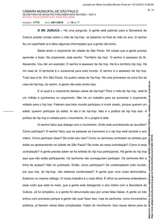 CÂMARA MUNICIPAL DE SÃO PAULO
SECRETARIA DE REGISTRO PARLAMENTAR E REVISÃO – SGP.4
N O T A S T A Q U I G R Á F I C A S S E M R E V I S Ã O
REUNIÃO: 17772 DATA: 28/11/2019 FL: 10 DE 17
O SR. ZURUCA – Há uma pergunta. A gente está pedindo para a Secretaria de
Cultura prestar contas sobre o mês de hip-hop. Já estamos no final do mês do ano. O senhor
fez um apanhado aí e falou algumas informações que a gente não tinha.
Basta lerem o orçamento da cidade de São Paulo. Há coisas que a gente precisa
aprender a fazer. No orçamento, está escrito: “Território hip hop”. O senhor é assessor do Sr.
Alexandre. Vou dar um exemplo: O senhor é assessor de hip hop. Há lá o território hip hop. Há
mil reais lá. O territorial é o vocacional para todo mundo. O senhor é o assessor de hip hop.
Tudo isso é lei. Em São Paulo, há quatro casas de hip-hop. Há uma promessa na zona Sul da
casa de hip-hop, do centro. A gente não está vendo isso.
E aí qual é o orçamento dessas casas de hip-hop? Para o mês de hip hop, está lá
um milhão e quinhentos no orçamento. Não há um trabalho para se aumentar o orçamento
voltado para o hip hop. Falaram que todo mundo participou é muito zoado, porque querem um
edital, querem participar do edital. Aí ele é do hip-hop. Não é a política de hip hop isso. A
política de hip hop é voltada para o movimento. Aí o projeto é dele.
O senhor falou que dialoga com o movimento. Onde está acontecendo as reuniões?
Como participar? O senhor falou que as pessoas se inscrevem e o hip hop está durante o ano
inteiro. Como participar disso? De onde saiu isso? Como os senhores contratam os artistas que
estão se apresentando na cidade de São Paulo? De onde sai essa contratação? Como é essa
contratação? A gente precisa saber se há artistas do hip hop participando, Há gente do hip hop
aqui que não estão participando. Os senhores não conseguiram participar. Os senhores têm a
linha de acesso? Não foi publicado. Então, como participam? Se contemplaram todo mundo,
por que nós, do hip-hop, não estamos contemplado? A gente quer uma coisa democrática.
Estamos no mesmo diálogo. O nosso trabalho é o mais difícil. É difícil os senhores entenderem
esse ruído que está no meio, que a gente está dialogando o ano inteiro com a Secretaria de
Cultura. Já fui simpático, e a gente foi denunciada aqui por umas falas falsas. A gente só não
entrou com processo porque a gente não quer fazer isso, mas os senhores, como funcionários
públicos, já fizeram várias falas complicadas. Falam do movimento. Isso causa danos para os
Matéria
PL
392/2019.
Documento
digitalizado
e
autenticado
por
MARIA
CANDIDA
MOREIRA
PORTA.
Sua
validade
pode
ser
conferida
em
https://www.splegisconsulta.camara.sp.gov.br/Home/AbrirDocumento?pID=194734.
autuado por Maria Candida Moreira Porta em 19/12/2019 10:08:09.
fls. 10
 