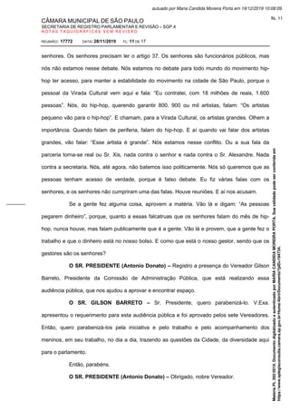 CÂMARA MUNICIPAL DE SÃO PAULO
SECRETARIA DE REGISTRO PARLAMENTAR E REVISÃO – SGP.4
N O T A S T A Q U I G R Á F I C A S S E M R E V I S Ã O
REUNIÃO: 17772 DATA: 28/11/2019 FL: 11 DE 17
senhores. Os senhores precisam ler o artigo 37. Os senhores são funcionários públicos, mas
nós não estamos nesse debate. Nós estamos no debate para todo mundo do movimento hip-
hop ter acesso, para manter a estabilidade do movimento na cidade de São Paulo, porque o
pessoal da Virada Cultural vem aqui e fala: “Eu contratei, com 18 milhões de reais, 1.600
pessoas”. Nós, do hip-hop, querendo garantir 800, 900 ou mil artistas, falam: “Os artistas
pequeno vão para o hip-hop”. E chamam, para a Virada Cultural, os artistas grandes. Olhem a
importância. Quando falam de periferia, falam do hip-hop. E aí quando vai falar dos artistas
grandes, vão falar: “Esse artista é grande”. Nós estamos nesse conflito. Ou a sua fala da
parceria torna-se real ou Sr. Xis, nada contra o senhor e nada contra o Sr. Alexandre. Nada
contra a secretaria. Nós, até agora, não batemos isso politicamente. Nós só queremos que as
pessoas tenham acesso de verdade, porque é falso debate. Eu fiz várias falas com os
senhores, e os senhores não cumpriram uma das falas. Houve reuniões. E aí nos acusam.
Se a gente fez alguma coisa, aprovem a matéria. Vão lá e digam: “As pessoas
pegarem dinheiro”, porque, quanto a essas falcatruas que os senhores falam do mês de hip-
hop, nunca houve, mas falam publicamente que é a gente. Vão lá e provem, que a gente fez o
trabalho e que o dinheiro está no nosso bolso. E como que está o nosso gestor, sendo que os
gestores são os senhores?
O SR. PRESIDENTE (Antonio Donato) – Registro a presença do Vereador Gilson
Barreto, Presidente da Comissão de Administração Pública, que está realizando essa
audiência pública, que nos ajudou a aprovar e encontrar espaço.
O SR. GILSON BARRETO – Sr. Presidente, quero parabenizá-lo. V.Exa.
apresentou o requerimento para esta audiência pública e foi aprovado pelos sete Vereadores.
Então, quero parabenizá-los pela iniciativa e pelo trabalho e pelo acompanhamento dos
meninos, em seu trabalho, no dia a dia, trazendo as questões da Cidade, da diversidade aqui
para o parlamento.
Então, parabéns.
O SR. PRESIDENTE (Antonio Donato) – Obrigado, nobre Vereador.
Matéria
PL
392/2019.
Documento
digitalizado
e
autenticado
por
MARIA
CANDIDA
MOREIRA
PORTA.
Sua
validade
pode
ser
conferida
em
https://www.splegisconsulta.camara.sp.gov.br/Home/AbrirDocumento?pID=194734.
autuado por Maria Candida Moreira Porta em 19/12/2019 10:08:09.
fls. 11
 