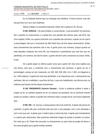 CÂMARA MUNICIPAL DE SÃO PAULO
SECRETARIA DE REGISTRO PARLAMENTAR E REVISÃO – SGP.4
N O T A S T A Q U I G R Á F I C A S S E M R E V I S Ã O
REUNIÃO: 17772 DATA: 28/11/2019 FL: 12 DE 17
Eu fui bastante flexível aqui na condução dos trabalhos. O tema merece, mas não
dá para ficar num vai e vem indefinido.
Depois a Mesa e a secretaria responde. Antes, tem a palavra o Sr. Zuruca.
O SR. ZURUCA – Só para finalizar e cumprimentar, o que acontece? Os senhores
têm a planilha do chamamento, e a gente tem uma planilha dos últimos anos, até 2018, das
cinco regiões. Então, se a gente confrontar com a planilha dos senhores, a gente vai ver qual é
a porcentagem real que o movimento de São Paulo ficou de fora desse chamamento. Então,
esse chamamento dos senhores não é real. A gente prova nos números, porque quando se
trata daqueles moleques dos anos 80, nós crescemos e aprendemos que tudo tem que ser
planilhado, em números. Se não for assim, a gente não tem como comprovar as coisas. Então,
é isso.
Se a gente pegar os últimos quatro anos que a gente tem das cinco regiões que
nós temos, tudo isso, e confrontar com o chamamento dos senhores, a gente vai ver a
porcentagem, porque só vem crescendo, em 300, 400, 500, 800, mil e 1.300. Já chegamos a
ter 1.400 coletivos. A gente tem tudo isso planilhado, e se colocarmos com o chamamento dos
senhores, vão ver a realidade, o que ficou de fora, o que vem trabalhando, nos últimos anos, os
coletivos que ficaram de fora desse chamamento.
O SR. PRESIDENTE (Antonio Donato) – Como a audiência pública é sobre o
projeto de lei, eu também gostaria de ter um parecer da secretaria. Se os senhores tiveram
acesso ao projeto e derem a opinião dos senhores sobre o projeto de lei, isso ficará registrado
aqui.
O SR. XIS – Sr. Zuruca, a nossa postura não é de confronto. A gente não pensa em
confronto. A gente não quer confrontar este ano com o ano passado, com o ano retrasado e
com o ano que vem. A gente quer o melhor para a cultura hip-hop. A gente quer transparência
e a gente quer democracia. Nós queremos realmente chegar às pontas e também no centro.
Por mais que o Sr. Pirata não concorde, no chamamento, eu vejo muito do projeto do fórum e
de outros projetos que a gente recebeu também.
Matéria
PL
392/2019.
Documento
digitalizado
e
autenticado
por
MARIA
CANDIDA
MOREIRA
PORTA.
Sua
validade
pode
ser
conferida
em
https://www.splegisconsulta.camara.sp.gov.br/Home/AbrirDocumento?pID=194734.
autuado por Maria Candida Moreira Porta em 19/12/2019 10:08:09.
fls. 12
 