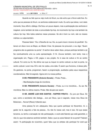 CÂMARA MUNICIPAL DE SÃO PAULO
SECRETARIA DE REGISTRO PARLAMENTAR E REVISÃO – SGP.4
N O T A S T A Q U I G R Á F I C A S S E M R E V I S Ã O
REUNIÃO: 17772 DATA: 28/11/2019 FL: 13 DE 17
Quando eu falo que eu vejo muito do fórum, eu não acho que o fórum está fora. Eu
acho que as pessoas do fórum, os senhores colaboraram muito. Eu acho que talvez, num dado
momento, ficou difícil o diálogo. Ele ficou um pouco áspero, mas a participação dos senhores é
inegável, como também de toda a comunidade hip-hop, do movimento hip hop e da também da
cultura hip hop. Nós todos estamos nesse processo. Se ele é bom ou ruim, são os nossos
méritos e a culpa também.
Pessoas falam: “Xis, é filosofia de rua. Xis, eu quero tocar o branco do pavilhão”. Eu
lancei um disco novo ao Bispo, ao Master Crew. As pessoas me procuram, e eu digo: “Quem
programa são os gestores na ponta”. O senhor deve saber disso, porque participa também e já
fez eventualmente uma ou outra apresentação. O Sr. Zuruca também, nem tanto; mas a
organização sim, Pegou o CD, pegou o seu projeto, foi à casa de cultura e foi ao centro
cultural. Foi como eu fiz. Na última vez que eu toquei no centro cultural, eu bati na porta, no
centro cultural. Levei meu CD e ele me cedeu uma data. É assim que funciona, é desse jeito:
Os gestores, na ponta, programam, fazem a programação, auxiliados pelos seus respectivos
coordenadores. Não há segredo. Agora sim é a nossa política.
O SR. PRESIDENTE (Antonio Donato) – Pirata, Pirata...
- Manifestações longe do microfone.
O SR. PRESIDENTE (Antonio Donato) – Pirata, ou é no microfone,... Eu sei. No
microfone. Mas é a última mesmo, Pirata. Não dá para ser assim.
O SR. ANDRÉ LUIZ DOS SANTOS - RAPPER PIRATA – Eu juro por Deus. Só
que, como a secretaria não dialoga... Juro por Deus, que é sagrado, nesse meu Deus do
Bolsonaro... Nunca! (Risos) Voltando aqui.
Uma pessoa foi em Jabaquara, falou que queria participar do Novembro. Aí, o
gestor de lá, segundo a fala da pessoa... Eu não fui nesse caô, mas é isso. Só que esses
terceiros, eu tenho a sensação de não participação, e você está falando que está garantido, e
não é o que nós estamos sentindo também. Sabe o que os caras falaram lá na ponta? Falaram
assim: “A participação de novembro, quem falou que os artistas vão participar foi você que
Matéria
PL
392/2019.
Documento
digitalizado
e
autenticado
por
MARIA
CANDIDA
MOREIRA
PORTA.
Sua
validade
pode
ser
conferida
em
https://www.splegisconsulta.camara.sp.gov.br/Home/AbrirDocumento?pID=194734.
autuado por Maria Candida Moreira Porta em 19/12/2019 10:08:09.
fls. 13
 