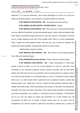 CÂMARA MUNICIPAL DE SÃO PAULO
SECRETARIA DE REGISTRO PARLAMENTAR E REVISÃO – SGP.4
N O T A S T A Q U I G R Á F I C A S S E M R E V I S Ã O
REUNIÃO: 17772 DATA: 28/11/2019 FL: 14 DE 17
determinou”. Foi você que determinou, não foi essa participação do cara lá. Aí, eu não me
lembro do seminário também, que nos falaram. Já estava ventilado no seminário.
O SR. MARCELO DOS SANTOS – XIS – Uma passa para você continuar.
O SR. ANDRÉ LUIZ DOS SANTOS - RAPPER PIRATA – Acabei.
O SR. MARCELO DOS SANTOS - XIS – Não, continua aí. Você realmente acredita
que com o Mês da Consciência, que está acontecendo agora, o maior evento da cidade de São
Paulo relativo à consciência negra durante todo o mês, com mais de 1 mil atrações, você acha
que eu consigo programar tudo isso? Você acredita nisso? Não há a menor possibilidade,
Pirata. A gente não pode perdendo tempo, vindo até aqui, usar o tempo do Vereador, das
pessoas com essas questões. A gente precisa otimizar o assunto. Pirata,...
- Manifestações longe do microfone.
O SR. MARCELO DOS SANTOS – XIS – Não, Pirata, eu não consigo programar
todo o Mês da Consciência Negra...
O SR. PRESIDENTE (Antonio Donato) – Pirata, você jurou por Deus (risos).
O SR. MARCELO DOS SANTOS – XIS – Pirata, sinceramente, a minha ideia,
quando o Alê me convidou, eu, sim, fui lá para programar. Eu como DJ, como MC, como
compositor, eu sei muito bem programar, porque a gente é envolvido, está há muito tempo
fazendo isso. Mas não é só isso que a gente faz, não é só esse suporte que a gente dá, não é
só a cultura hip hop também, é a comunidade negra, é o rock, é o sertanejo. Eu falei a manhã
inteira com o Lu sobre música cristã. A gente fala com as pessoas do teatro, a gente está
tentando ajudar, cara. Repito para o Zuruca: a gente não está querendo confrontar nada ou
disputar nada. Não há ego. Vocês já perceberam isso comigo, eu não quero ficar aparecendo,
colocando meu nome nas coisas, longe disso; mas a gente precisa aproveitar a oportunidade
que vocês conquistaram, que a cultura e o movimento hip hop conquistaram. O chamamento
que eu sei, com que alguns da cultura não concordam, foi a única maneira que nós
encontramos de tentar dar um auxílio à própria cultura, para dar um pouco mais de
transparência. Em nenhum momento a gente ficou acusando ou falando isso ou aquilo. As
Matéria
PL
392/2019.
Documento
digitalizado
e
autenticado
por
MARIA
CANDIDA
MOREIRA
PORTA.
Sua
validade
pode
ser
conferida
em
https://www.splegisconsulta.camara.sp.gov.br/Home/AbrirDocumento?pID=194734.
autuado por Maria Candida Moreira Porta em 19/12/2019 10:08:09.
fls. 14
 