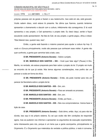 CÂMARA MUNICIPAL DE SÃO PAULO
SECRETARIA DE REGISTRO PARLAMENTAR E REVISÃO – SGP.4
N O T A S T A Q U I G R Á F I C A S S E M R E V I S Ã O
REUNIÃO: 17772 DATA: 28/11/2019 FL: 15 DE 17
próprias pessoas iam às gerais e faziam o seu testemunho. Isso está em ata, está gravado.
Vocês sabem disso, você estava lá presente. Na última que fizemos, quando tentamos
apresentar o chamamento e discutir com a cultura, infelizmente não conseguimos. E lá você
apresentou o seu projeto, o Cali apresentou o projeto dele. Eu desci daqui, sentei e fiquei
escutando vocês apresentarem. Na fala do Cali, do seu projeto, a gente pegou, olhou e disse:
“Eles falaram isso, querem isso, isso”.
Então, a gente está fazendo o máximo possível para ajudar a cultura hip hop. E
você e o Zuruca principalmente, vocês são pessoas que conhecem esse métier. A gente não
quer confronto, a gente quer caminhar lado a lado, cara.
O SR. PRESIDENTE (Antonio Donato) – Sobre o projeto.
O SR. MARCELO DOS SANTOS – XIS – Você quer falar algo? (Pausa) A Dra.
Marilis, na verdade, ela estava preparada para falar sobre o projeto de lei. O projeto vai muito
ao encontro da lei que já existe. Nós temos algumas considerações, mas prefiro dar um
parecer a vocês em forma de ofício.
O SR. PRESIDENTE (Antonio Donato) – Então, ela pode mandar para nós um
parecer da Secretaria sobre o projeto de lei.
O SR. MARCELO DOS SANTOS – XIS – Sim, sim.
O SR. PRESIDENTE (Antonio Donato) – Para ser anexado ao processo.
O SR. MARCELO DOS SANTOS – XIS – Sim, sim.
O SR. PRESIDENTE (Antonio Donato) – Então, por favor, ...
O SR. MARCELO DOS SANTOS – XIS – Nós nos comprometemos. Vamos fazer a
lição de casa.
O SR. PRESIDENTE (Antonio Donato) – Está ótimo, então. Aqui, só para não ter
dúvida, isso aqui é do próprio sistema. Eu sei que vocês não têm condições de responder
agora, mas se puderem nos informar e apresentar os argumentos de execução orçamentária,
seria interessante para nós, porque é um tema que a gente acompanha, principalmente no
Orçamento. É o Orçamento que materializa de verdade a política pública, o resto é conversa.
Matéria
PL
392/2019.
Documento
digitalizado
e
autenticado
por
MARIA
CANDIDA
MOREIRA
PORTA.
Sua
validade
pode
ser
conferida
em
https://www.splegisconsulta.camara.sp.gov.br/Home/AbrirDocumento?pID=194734.
autuado por Maria Candida Moreira Porta em 19/12/2019 10:08:09.
fls. 15
 