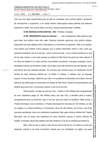 CÂMARA MUNICIPAL DE SÃO PAULO
SECRETARIA DE REGISTRO PARLAMENTAR E REVISÃO – SGP.4
N O T A S T A Q U I G R Á F I C A S S E M R E V I S Ã O
REUNIÃO: 17772 DATA: 28/11/2019 FL: 16 DE 17
Tem que virar ação orçamentária para de fato se consolidar como política pública. Gostamos
de acompanhar o orçamento, e se vocês tiverem observações dessa planilha que estamos
passando a vocês, com outros dados, por favor, porque queremos fazer o debate...
O SR. MARCELO DOS SANTOS – XIS – Perfeito, Vereador.
O SR. PRESIDENTE (Antonio Donato) – ... real, transparente. Não estamos aqui
para fazer luta política onde não cabe. Estamos tentando aprimorar uma política pública,
esperando que esse diálogo entre a Secretaria e o movimento se aprimore. Este é um espaço,
mas espero que existem outros espaços que a própria Secretaria venha a criar, para que
possamos fortalecer não só o hip hop – que é o tema de hoje -, mas a cultura periférica é o que
há de mais criativo e com mais energia na cidade de São Paulo do ponto de vista cultural. É
um ativo da Cidade. É um ativo cultural, mas também econômico, pois gera empregos, renda,
identidade cultural nos territórios. Então, não é algo a que não tenhamos que dar atenção; acho
que temos que dar bastante atenção. Os recursos são mínimos para um Orçamento de 60
bilhões de reais. Estamos falando de 1,5 milhão, 2 milhões, 3 milhões, que, no linguajar
popular, é troco de pinga. Sabemos que não é um problema da Secretaria da Cultura, mas da
estrutura de distribuição do Orçamento na cidade de São Paulo. Estamos empreendendo uma
batalha aqui junto com o movimento cultural, e não só do hip hop.
Está previsto, na peça do ano que vem, 1 bilhão e 150 milhões para recapeamento
de ruas. Queremos pegar só 100 milhões disso, que são 10%, e transferir para a cultura,
principalmente para os fomentos, para o hip hop, para que haja um equilíbrio. Nada contra o
Theatro Municipal, mas é simbólico: o Theatro Municipal tem recursos de 130 milhões, se não
me engano, e a cultura periférica e os fomentos, cerca de 180 milhões. No mínimo, isso tinha
que estar equilibrado. Isso é um simbolismo importante. Não quero diminuir dinheiro do Theatro
Municipal, mas só quero que possamos ter esse equilíbrio, porque é cultura vibrante da
Cidade. A energia cultura das cidades vem das periferias. É só ver os artistas que brotam lá.
Mas, mais do que a cultura, mais do que essa coisa de ter um artista ou outro que
desponta, importa é ter esse movimento cultural que cria identidade na região, que gera
Matéria
PL
392/2019.
Documento
digitalizado
e
autenticado
por
MARIA
CANDIDA
MOREIRA
PORTA.
Sua
validade
pode
ser
conferida
em
https://www.splegisconsulta.camara.sp.gov.br/Home/AbrirDocumento?pID=194734.
autuado por Maria Candida Moreira Porta em 19/12/2019 10:08:09.
fls. 16
 
