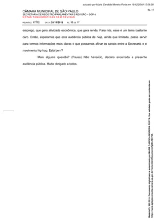 CÂMARA MUNICIPAL DE SÃO PAULO
SECRETARIA DE REGISTRO PARLAMENTAR E REVISÃO – SGP.4
N O T A S T A Q U I G R Á F I C A S S E M R E V I S Ã O
REUNIÃO: 17772 DATA: 28/11/2019 FL: 17 DE 17
emprego, que gera atividade econômica, que gera renda. Para nós, esse é um tema bastante
caro. Então, esperamos que esta audiência pública de hoje, ainda que limitada, possa servir
para termos informações mais claras e que possamos afinar os canais entre a Secretaria e o
movimento hip hop. Está bem?
Mais alguma questão? (Pausa) Não havendo, declaro encerrada a presente
audiência pública. Muito obrigado a todos.
Matéria
PL
392/2019.
Documento
digitalizado
e
autenticado
por
MARIA
CANDIDA
MOREIRA
PORTA.
Sua
validade
pode
ser
conferida
em
https://www.splegisconsulta.camara.sp.gov.br/Home/AbrirDocumento?pID=194734.
autuado por Maria Candida Moreira Porta em 19/12/2019 10:08:09.
fls. 17
 