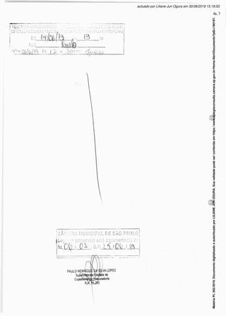 J4-,,-;l DE SÁC PAULO à
!.-' PRÉViA das proposíturas
I RECEBÍ '?:,■• -J
í SETOR DE PESQUÍS < E ASSES
‘4TV ÀS 1J> H Ò°ADD; dvÁÓXx
r
w S
CÂMARA MUNJCSPAL DE SÁC PAUL~{
jSeç . :• juntado(s) o(s) documento(s) c'M
bi3.O(p / QX , s.pjj^/JléjJâL-j
PAULO HENRJQi
Su
Expedí
.VA LOPES
nit^éde de
uradoria
3
Matéria
PL
392/2019.
Documento
digitalizado
e
autenticado
por
LILIANE
JUN
OGURA.
Sua
validade
pode
ser
conferida
em
https://www.splegisconsulta.camara.sp.gov.br/Home/AbrirDocumento?pID=190197.
autuado por Liliane Jun Ogura em 30/08/2019 15:19:50.
fls. 7
 