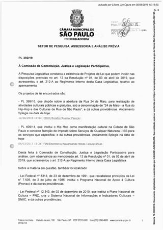 CÂMARA MUNICIPAL DE
SÃO PAULO
da S Lopes
PROCURADORIA
SETOR DE PESQUISA, ASSESSORIA E ANÁLISE PRÉVIA
PL 392/19
À Comissão de Constituição, Justiça e Legislação Participativa,
A Pesquisa Legislativa constatou a existência de Projetos de Lei que podem incidir nas
disposições previstas no art. 12 da Resolução n° 01, de 03 de abril de 2019, que
acrescentou o art. 212-A ao Regimento Interno desta Casa Legislativa, relativo ao
apensamento.
Os projetos de lei encontrados são:
- PL 399/16, que dispõe sobre a abertura da Rua 24 de Maio, para realização de
atividades culturais públicas e gratuitas, sob a denominação de "24 de Maio - a Rua do
Hip-Hop e das Culturas de Rua de São Paulo", e dá outras providências. Andamento
Splegis na data de hoje:
12/06/2019 17:04 EDUC/Relator/Assinar Parecer
- PL 409/14, que institui o Hip Hop como manifestação cultural na Cidade de São
Paulo e concede Isenção de Imposto sobre Serviços de Qualquer Natureza - ISS para
os serviços que especifica, e dá outras providências. Andamento Splegis na data de
hoje:
08/03/2017 19:26 FIN/Secretaria/Aquardando Notas Taquiqráficas
Desta feita à Comissão de Constituição, Justiça e Legislação Participativa para
análise, com observância ao mencionado art. 12 da Resolução n° 01, de 03 de abril de
2019, que acrescentou o art. 212-A ao Regimento Interno desta Casa Legislativa.
Sobre a matéria em questão, também foi localizado:
- Lei Federal n° 8313, de 23 de dezembro de 1991, que restabelece princípios da Lei
n° 7.505, de 2 de julho de 1986, institui o Programa Nacional de Apoio à Cultura
(Pronac) e dá outras providências;
- Lei Federal n° 12.343, de 02 de dezembro de 2010, que institui o Plano Nacional de
Cultura - PNC, cria o Sistema Nacional de Informações e Indicadores Culturais -
SNIIC, e dá outras providências;
*
Matéria
PL
392/2019.
Documento
digitalizado
e
autenticado
por
LILIANE
JUN
OGURA.
Sua
validade
pode
ser
conferida
em
https://www.splegisconsulta.camara.sp.gov.br/Home/AbrirDocumento?pID=190197.
autuado por Liliane Jun Ogura em 30/08/2019 15:19:50.
fls. 8
 