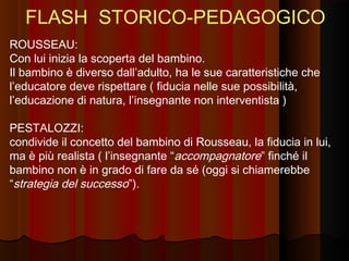 FLASH STORICO-PEDAGOGICO
ROUSSEAU:
Con lui inizia la scoperta del bambino.
Il bambino è diverso dall’adulto, ha le sue caratteristiche che
l’educatore deve rispettare ( fiducia nelle sue possibilità,
l’educazione di natura, l’insegnante non interventista )
PESTALOZZI:
condivide il concetto del bambino di Rousseau, la fiducia in lui,
ma è più realista ( l’insegnante “accompagnatore” finché il
bambino non è in grado di fare da sé (oggi si chiamerebbe
“strategia del successo”).

 