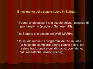 - Il movimento delle scuole nuove in Europa:
* i paesi anglosassoni e le scuole attive, l’eccesso di
spontaneismo (scuola di Summer Hill);
* la Spagna e le scuole dell’AVE MARIA;
* le scuole nuove e i programmi del ’55 in Italia
(la fatica del cambiare: poche scuole attive, tan_
tissime tradizionali e quindi magistrocentriche,
culturocentriche, nozionistiche);

 