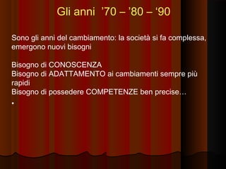 Gli anni ’70 – ’80 – ‘90
Sono gli anni del cambiamento: la società si fa complessa,
emergono nuovi bisogni
Bisogno di CONOSCENZA
Bisogno di ADATTAMENTO ai cambiamenti sempre più
rapidi
Bisogno di possedere COMPETENZE ben precise…
•

 