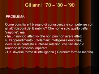 Gli anni ’70 – ’80 – ‘90
PROBLEMA:
Come conciliare il bisogno di conoscenza e competenze con
gli altri bisogni del Bambino? Che non è solo quello della
“ragione”, ma:
- ha un mondo affettivo che non può non avere effetti
sull’apprendimento ( Goleman: intelligenza emotiva);
-Vive in un contesto e intesse relazioni che facilitano o
rendono difficoltoso imparare
- Ha diverse forme di intelligenza ( Gardner: formae mentis)

 