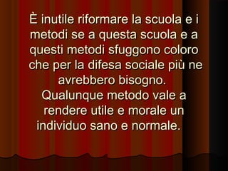 È inutile riformare la scuola e i
metodi se a questa scuola e a
questi metodi sfuggono coloro
che per la difesa sociale più ne
avrebbero bisogno.
Qualunque metodo vale a
rendere utile e morale un
individuo sano e normale.

 