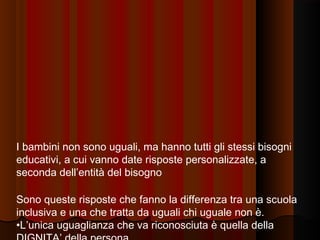 I bambini non sono uguali, ma hanno tutti gli stessi bisogni
educativi, a cui vanno date risposte personalizzate, a
seconda dell’entità del bisogno
Sono queste risposte che fanno la differenza tra una scuola
inclusiva e una che tratta da uguali chi uguale non è.
•L’unica uguaglianza che va riconosciuta è quella della

 