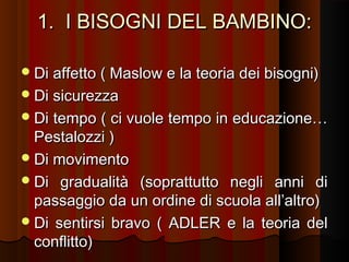 1. I BISOGNI DEL BAMBINO:
 Di affetto ( Maslow e la teoria dei bisogni)
 Di sicurezza
 Di

tempo ( ci vuole tempo in educazione…
Pestalozzi )
 Di movimento
 Di gradualità (soprattutto negli anni di
passaggio da un ordine di scuola all’altro)
 Di sentirsi bravo ( ADLER e la teoria del
conflitto)

 