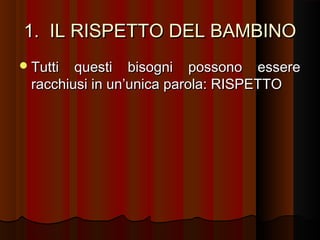 1. IL RISPETTO DEL BAMBINO
 Tutti

questi bisogni possono essere
racchiusi in un’unica parola: RISPETTO

 