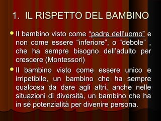 1. IL RISPETTO DEL BAMBINO
 Il

bambino visto come “padre dell’uomo” e
non come essere “inferiore”, o “debole” ,
che ha sempre bisogno dell’adulto per
crescere (Montessori)
 Il bambino visto come essere unico e
irripetibile, un bambino che ha sempre
qualcosa da dare agli altri, anche nelle
situazioni di diversità, un bambino che ha
in sé potenzialità per divenire persona.

 