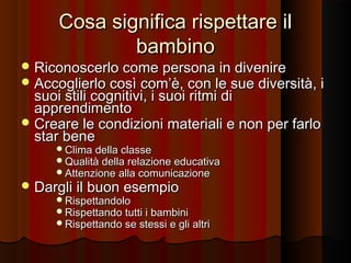 Cosa significa rispettare il
bambino

 Riconoscerlo come persona in divenire
 Accoglierlo così com’è, con le sue diversità, i

suoi stili cognitivi, i suoi ritmi di
apprendimento
 Creare le condizioni materiali e non per farlo
star bene
Clima della classe
Qualità della relazione educativa
Attenzione alla comunicazione

 Dargli il buon esempio

Rispettandolo
Rispettando tutti i bambini
Rispettando se stessi e gli altri

 