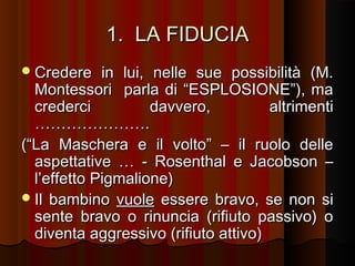 1. LA FIDUCIA
 Credere

in lui, nelle sue possibilità (M.
Montessori parla di “ESPLOSIONE”), ma
crederci
davvero,
altrimenti
………………….
(“La Maschera e il volto” – il ruolo delle
aspettative … - Rosenthal e Jacobson –
l’effetto Pigmalione)
 Il bambino vuole essere bravo, se non si
sente bravo o rinuncia (rifiuto passivo) o
diventa aggressivo (rifiuto attivo)

 