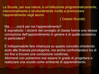 La Scuola, per sua natura, è un’istituzione programmaticamente,
intenzionalmente e strutturalmente rivolta a promuovere
l’apprendimento negli alunni.
( Cesare Scurati)
Ma…….cos’è per noi l’apprendimento?
E soprattutto: i docenti del consiglio di classe hanno una stessa
concezione dell’apprendimento in genere e di quello scolastico
in particolare?
É indispensabile fare chiarezza su questo concetto chiedendo
aiuto alle Scienze psicologiche, ma anche confrontandoci tra di
noi fino a trovare una concezione condivisa.
Altrimenti non potremmo mai essere in grado di progettare e
realizzare una scuola come ambiente di apprendimento.

 