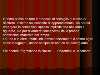 Il primo passo da fare è proporre al consiglio di classe di
riflettere insieme sul concetto di apprendimento, sia per far
emergere le concezioni spesso implicite che abbiamo al
riguardo, sia per diventare consapevoli delle proprie
convinzioni maturate nel tempo.
Le une e le altre, infatti, influenzano fortemente il nostro agire
come insegnanti, anche se spesso non ce ne accorgiamo.
Es: ricerca “Pigmalione in classe” ….Rosenthal e Jacobson

 
