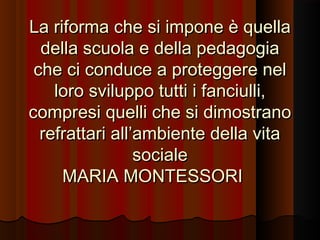 La riforma che si impone è quella
della scuola e della pedagogia
che ci conduce a proteggere nel
loro sviluppo tutti i fanciulli,
compresi quelli che si dimostrano
refrattari all’ambiente della vita
sociale
MARIA MONTESSORI

 