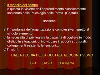 2. Il modello del campo
è questa la visione dell’apprendimento classicamente
sostenuta dalla Psicologia della forma (Gestalt)
sostiene:
a) l’importanza dell’organizzazione complessiva rispetto al
singolo elemento;
b) la necessità di privilegiare la capacità di cogliere in modo
olistico le situazioni, di individuare i rapporti strutturali, i
collegamenti esistenti, le tensioni…….
c) l’insight
DALLA TEORIA DELLA GESTALT AL COGNITIVISMO
S-R

S-O-R

O = mente

 