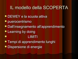 IL modello della SCOPERTA
 DEWEY e la scuola attiva
 puerocentrismo
 Dall’insegnamento all’apprendimento
 Learning by doing

LIMITI
 Tempi di apprendimento lunghi
 Dispersione di energie


 