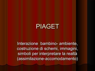 PIAGET
Interazione bambino- ambiente,
costruzione di schemi, immagini,
simboli per interpretare la realtà
(assimilazione-accomodamento)

 