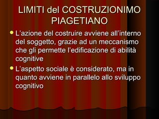 LIMITI del COSTRUZIONIMO
PIAGETIANO
 L’azione del costruire avviene all’interno

del soggetto, grazie ad un meccanismo
che gli permette l’edificazione di abilità
cognitive
 L’aspetto sociale è considerato, ma in
quanto avviene in parallelo allo sviluppo
cognitivo

 