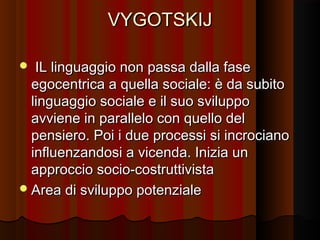 VYGOTSKIJ
IL linguaggio non passa dalla fase
egocentrica a quella sociale: è da subito
linguaggio sociale e il suo sviluppo
avviene in parallelo con quello del
pensiero. Poi i due processi si incrociano
influenzandosi a vicenda. Inizia un
approccio socio-costruttivista
 Area di sviluppo potenziale


 