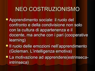 NEO COSTRUZIONISMO
 Apprendimento sociale: il ruolo del

confronto e della condivisione non solo
con la cultura di appartenenza e il
docente, ma anche con i pari (cooperative
learning)
 Il ruolo delle emozioni nell’apprendimento
(Goleman. L’intelligenza emotiva)
 La motivazione ad apprendere(estrinsecaintrinseca)

 
