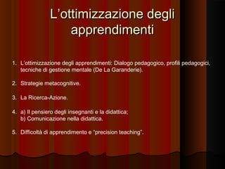 L’ottimizzazione degli
apprendimenti
1. L’ottimizzazione degli apprendimenti: Dialogo pedagogico, profili pedagogici,
tecniche di gestione mentale (De La Garanderie).
2. Strategie metacognitive.
3. La Ricerca-Azione.
4. a) Il pensiero degli insegnanti e la didattica;
b) Comunicazione nella didattica.
5. Difficoltà di apprendimento e “precision teaching”.

 