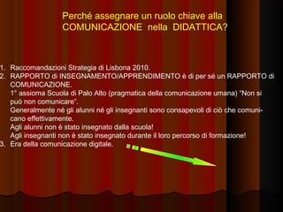 Perché assegnare un ruolo chiave alla
COMUNICAZIONE nella DIDATTICA?

1. Raccomandazioni Strategia di Lisbona 2010.
2. RAPPORTO di INSEGNAMENTO/APPRENDIMENTO è di per sé un RAPPORTO di
COMUNICAZIONE.
1° assioma Scuola di Palo Alto (pragmatica della comunicazione umana) “Non si
può non comunicare”.
Generalmente né gli alunni né gli insegnanti sono consapevoli di ciò che comunicano effettivamente.
Agli alunni non è stato insegnato dalla scuola!
Agli insegnanti non è stato insegnato durante il loro percorso di formazione!
3. Era della comunicazione digitale.

 