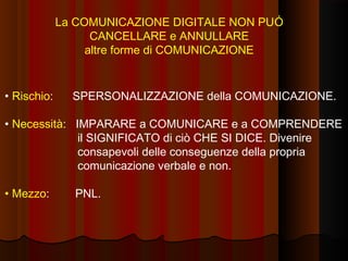La COMUNICAZIONE DIGITALE NON PUÓ
CANCELLARE e ANNULLARE
altre forme di COMUNICAZIONE

• Rischio:

SPERSONALIZZAZIONE della COMUNICAZIONE.

• Necessità: IMPARARE a COMUNICARE e a COMPRENDERE
il SIGNIFICATO di ciò CHE SI DICE. Divenire
consapevoli delle conseguenze della propria
comunicazione verbale e non.
• Mezzo:

PNL.

 