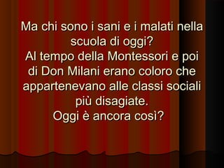 Ma chi sono i sani e i malati nella
scuola di oggi?
Al tempo della Montessori e poi
di Don Milani erano coloro che
appartenevano alle classi sociali
più disagiate.
Oggi è ancora così?

 