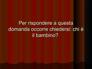 Per rispondere a questa
domanda occorre chiedersi: chi è
il bambino?

 