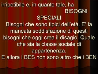 Il bambino è un essere unico e
irripetibile e, in quanto tale, ha
BISOGNI
SPECIALI
Bisogni che sono tipici dell’età. E’ la
mancata soddisfazione di questi
bisogni che oggi crea il disagio. Quale
che sia la classe sociale di
appartenenza.
E allora i BES non sono altro che i BEN

 