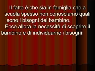 Il fatto è che sia in famiglia che a
scuola spesso non conosciamo quali
sono i bisogni del bambino.
Ecco allora la necessità di scoprire il
bambino e di individuarne i bisogni

 