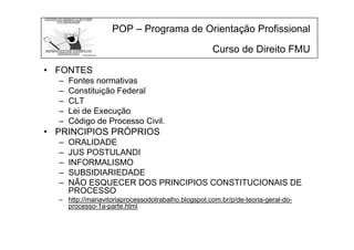 POP – Programa de Orientação Profissional
Curso de Direito FMU
• FONTES
– Fontes normativas
– Constituição Federal
– CLT
– Lei de Execução
– Código de Processo Civil.
• PRINCIPIOS PRÓPRIOS
– ORALIDADE
– JUS POSTULANDI
– INFORMALISMO
– SUBSIDIARIEDADE
– NÃO ESQUECER DOS PRINCIPIOS CONSTITUCIONAIS DE
PROCESSO
– http://mariavitoriaprocessodotrabalho.blogspot.com.br/p/de-teoria-geral-do-
processo-1a-parte.html
 