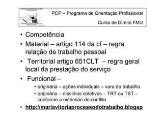 POP – Programa de Orientação Profissional
Curso de Direito FMU
• Competência
• Material – artigo 114 da cf – regra
relação de trabalho pessoal
• Territorial artigo 651CLT – regra geral
local da prestação do serviço
• Funcional –
• originária – ações individuais – vara do trabalho
• originária – dissídios coletivos – TRT ou TST –
conforme a extensão do conflito
• http://mariavitoriaprocessodotrabalho.blogsp
 