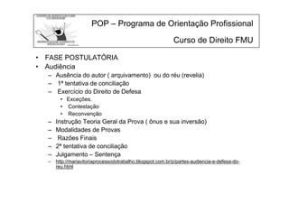 POP – Programa de Orientação Profissional
Curso de Direito FMU
• FASE POSTULATÓRIA
• Audiência
– Ausência do autor ( arquivamento) ou do réu (revelia)
– 1ª tentativa de conciliação
– Exercício do Direito de Defesa
• Exceções.
• Contestação
• Reconvenção
– Instrução Teoria Geral da Prova ( ônus e sua inversão)
– Modalidades de Provas
– Razões Finais
– 2ª tentativa de conciliação
– Julgamento – Sentença
– http://mariavitoriaprocessodotrabalho.blogspot.com.br/p/partes-audiencia-e-defesa-do-
reu.html
 