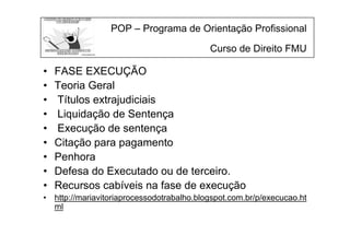 POP – Programa de Orientação Profissional
Curso de Direito FMU
• FASE EXECUÇÃO
• Teoria Geral
• Títulos extrajudiciais
• Liquidação de Sentença
• Execução de sentença
• Citação para pagamento
• Penhora
• Defesa do Executado ou de terceiro.
• Recursos cabíveis na fase de execução
• http://mariavitoriaprocessodotrabalho.blogspot.com.br/p/execucao.ht
ml
 