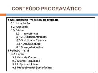 CONTEÚDO PROGRAMÁTICO
8 Nulidades no Processo do Trabalho
8.1 Introdução
8.2 Conceito
8.3 Vícios
8.3.1 Inexistência
8.3.2 Nulidade Absoluta
8.3.3 Nulidade Relativa
8.3.4 Anulabilidade
8.3.5 Irregularidades
9 Petição Inicial
9.1 Forma
9.2 Valor da Causa
9.3 Outros Requisitos
9.4 Inépcia da Inicial
9.5 Procedimento Sumaríssimo
 